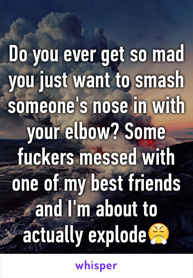 Do you ever get so mad you just want to smash someone's nose in with your elbow? Some fuckers messed with one of my best friends and I'm about to actually explode😤