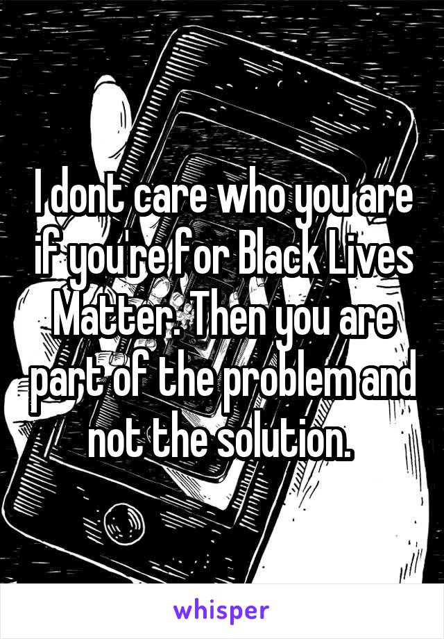 I dont care who you are if you're for Black Lives Matter. Then you are part of the problem and not the solution. 