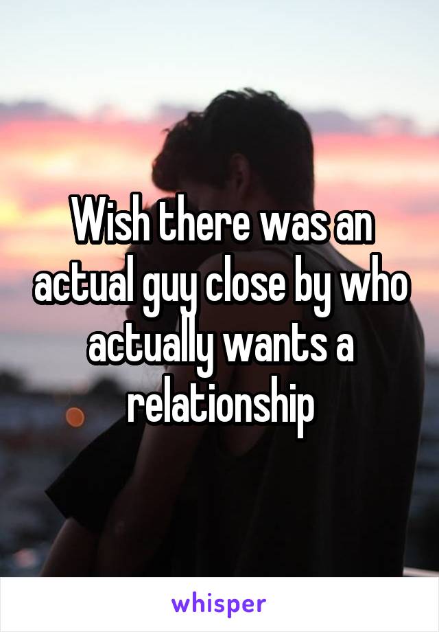 Wish there was an actual guy close by who actually wants a relationship