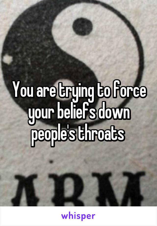 You are trying to force your beliefs down people's throats 