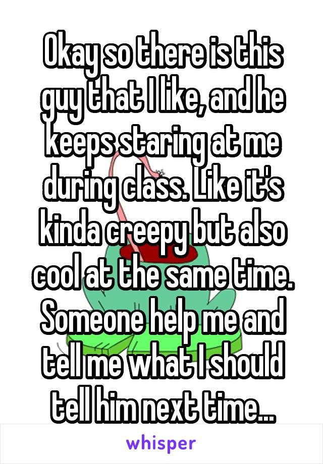 Okay so there is this guy that I like, and he keeps staring at me during class. Like it's kinda creepy but also cool at the same time. Someone help me and tell me what I should tell him next time...