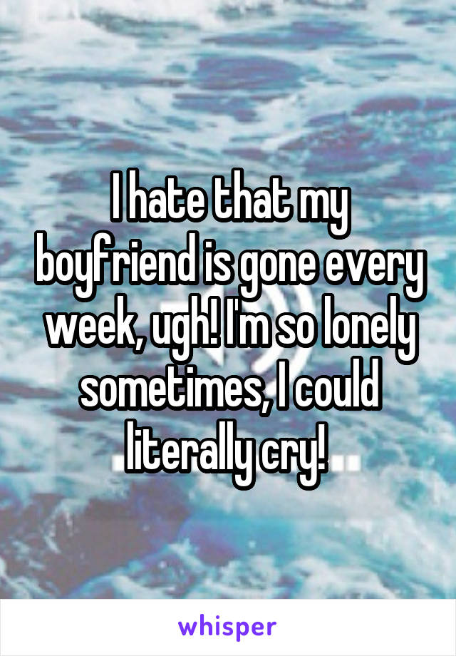 I hate that my boyfriend is gone every week, ugh! I'm so lonely sometimes, I could literally cry! 