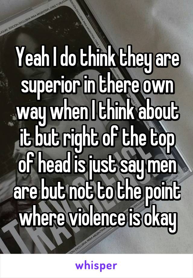 Yeah I do think they are superior in there own way when I think about it but right of the top of head is just say men are but not to the point where violence is okay