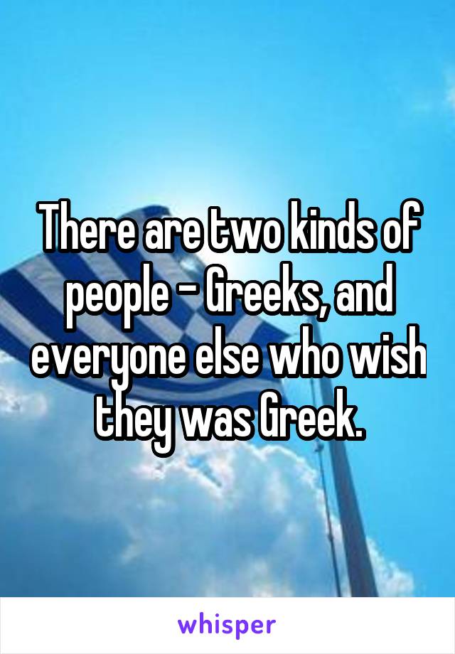 There are two kinds of people - Greeks, and everyone else who wish they was Greek.