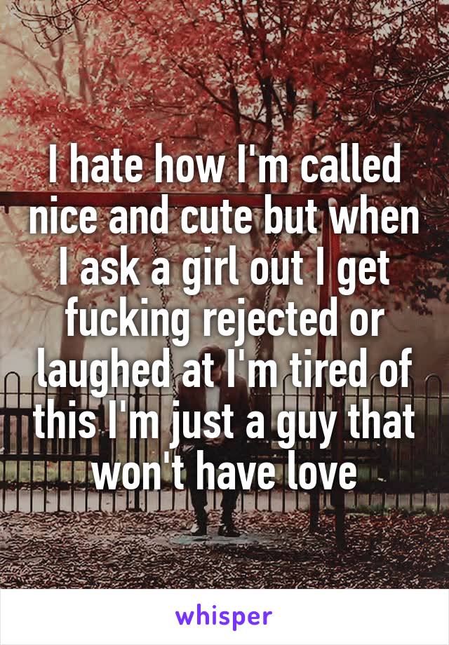 I hate how I'm called nice and cute but when I ask a girl out I get fucking rejected or laughed at I'm tired of this I'm just a guy that won't have love