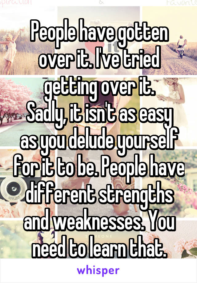 People have gotten over it. I've tried getting over it.
Sadly, it isn't as easy as you delude yourself for it to be. People have different strengths and weaknesses. You need to learn that.