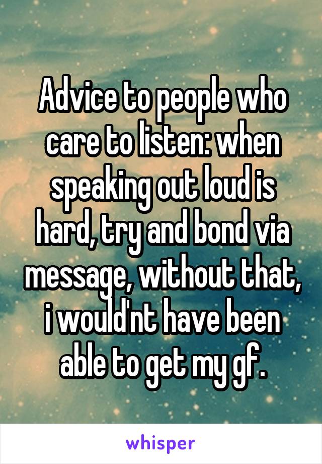 Advice to people who care to listen: when speaking out loud is hard, try and bond via message, without that, i would'nt have been able to get my gf.