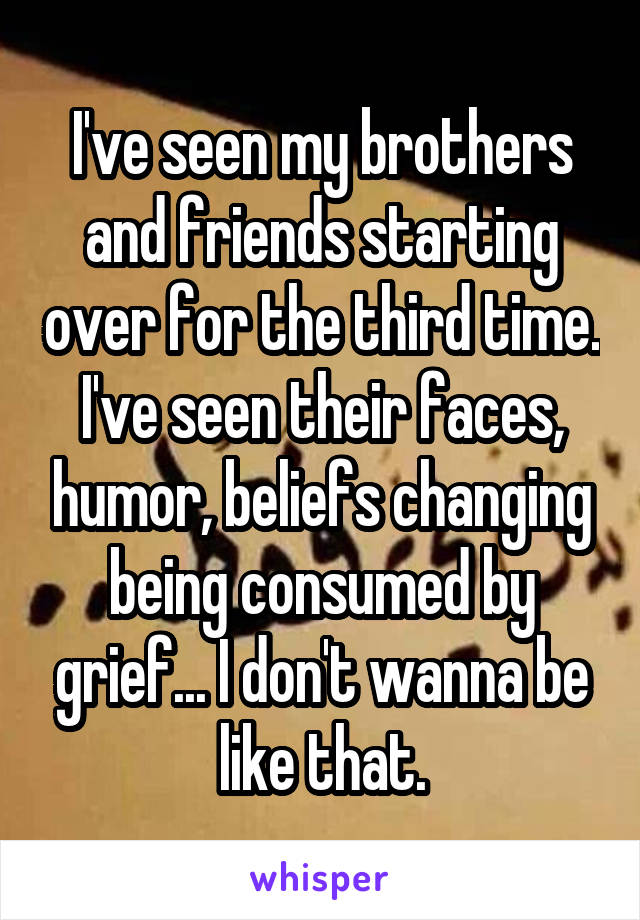 I've seen my brothers and friends starting over for the third time. I've seen their faces, humor, beliefs changing being consumed by grief... I don't wanna be like that.