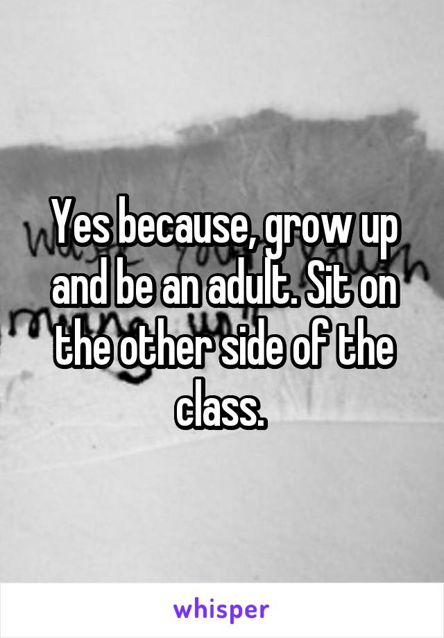 Yes because, grow up and be an adult. Sit on the other side of the class. 