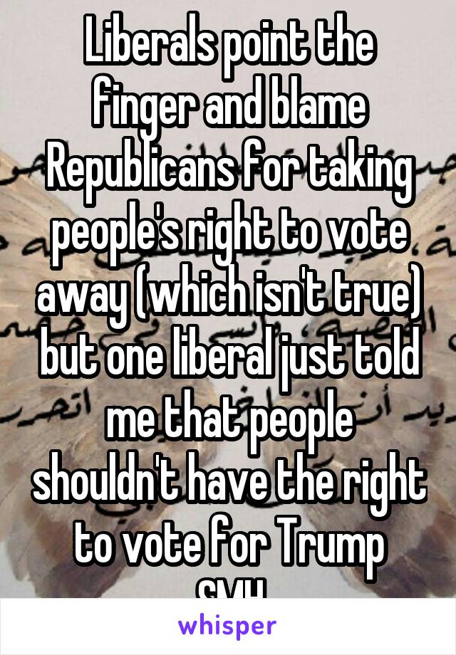 Liberals point the finger and blame Republicans for taking people's right to vote away (which isn't true) but one liberal just told me that people shouldn't have the right to vote for Trump
SMH