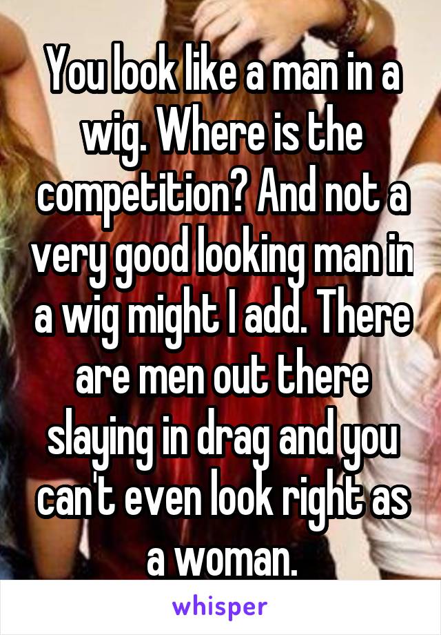 You look like a man in a wig. Where is the competition? And not a very good looking man in a wig might I add. There are men out there slaying in drag and you can't even look right as a woman.