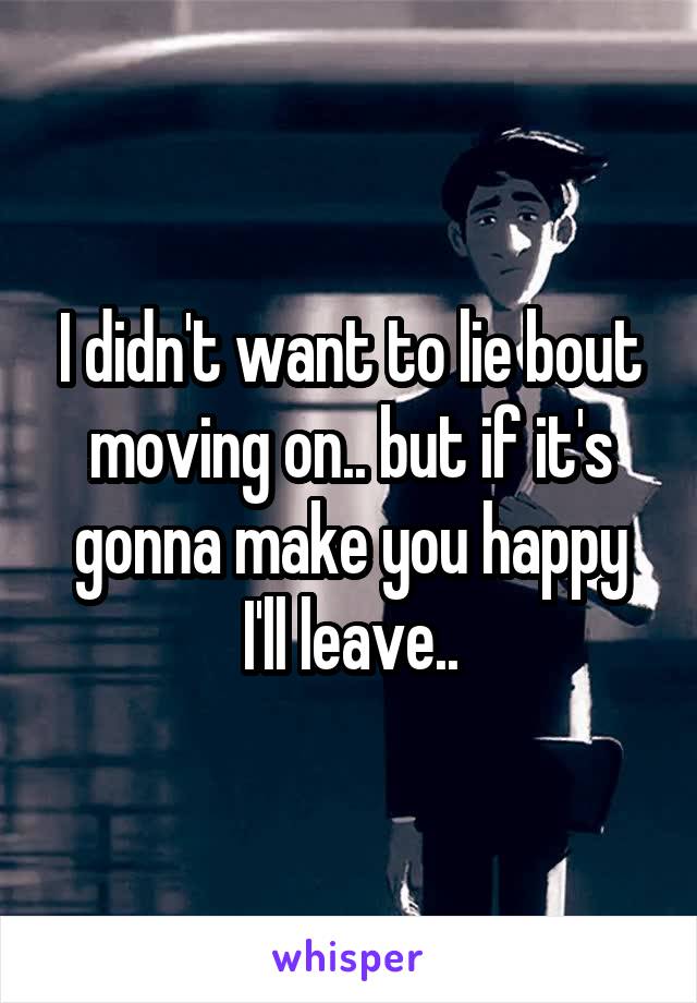 I didn't want to lie bout moving on.. but if it's gonna make you happy I'll leave..