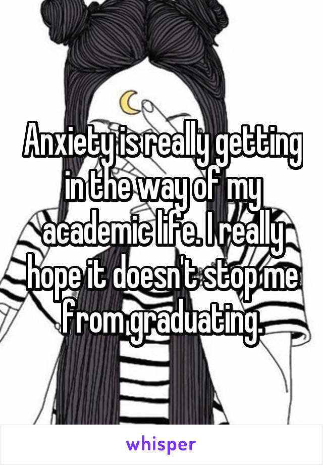 Anxiety is really getting in the way of my academic life. I really hope it doesn't stop me from graduating.