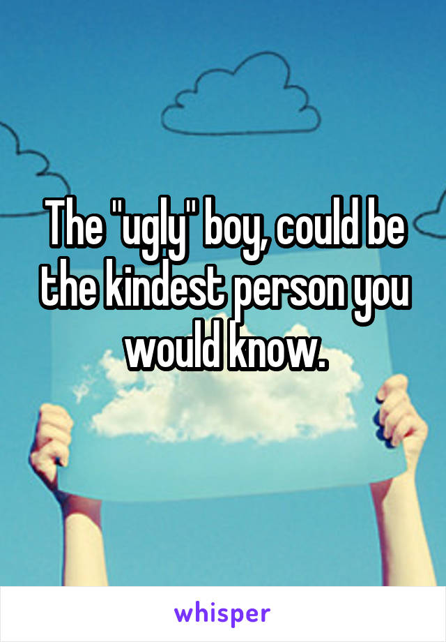 The "ugly" boy, could be the kindest person you would know.
