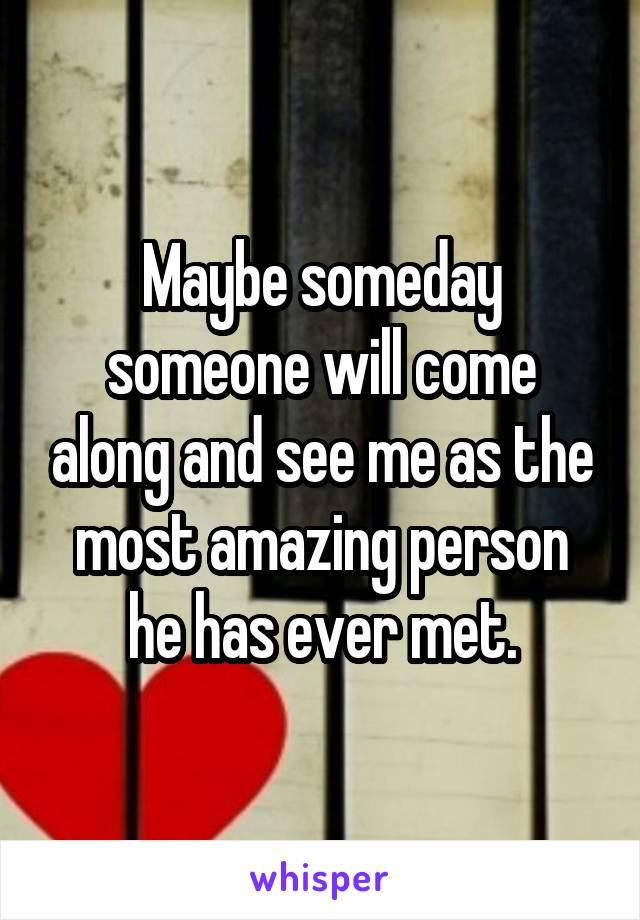 Maybe someday someone will come along and see me as the most amazing person he has ever met.