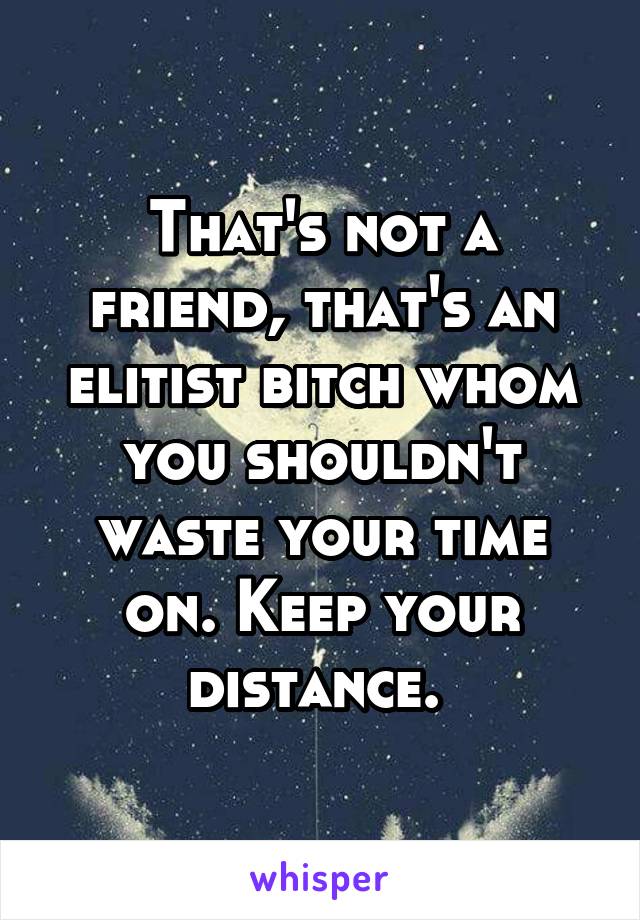 That's not a friend, that's an elitist bitch whom you shouldn't waste your time on. Keep your distance. 