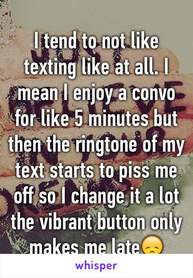 I tend to not like texting like at all. I mean I enjoy a convo for like 5 minutes but then the ringtone of my text starts to piss me off so I change it a lot the vibrant button only makes me late😞