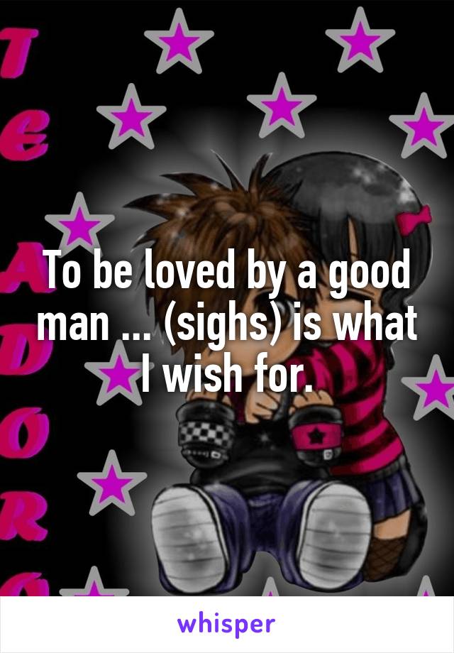 To be loved by a good man ... (sighs) is what I wish for.