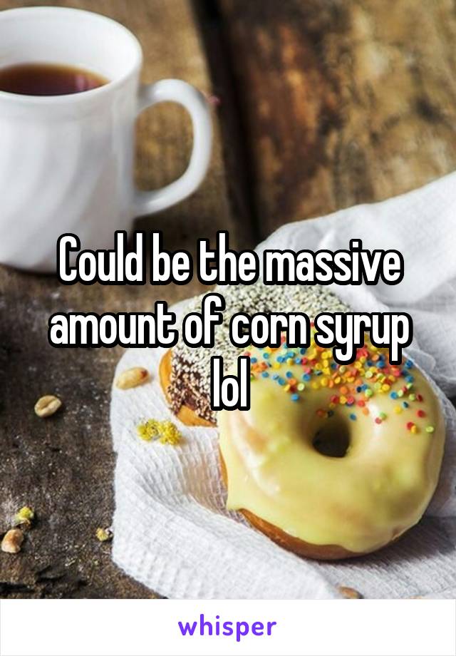 Could be the massive amount of corn syrup lol