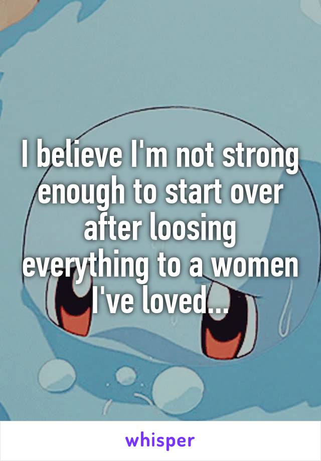 I believe I'm not strong enough to start over after loosing everything to a women I've loved...