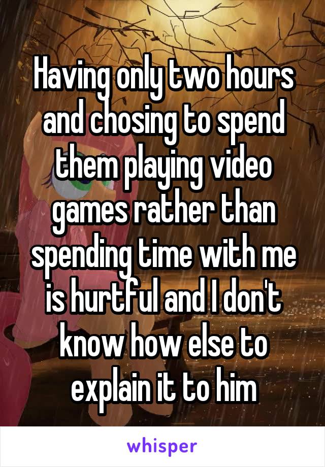 Having only two hours and chosing to spend them playing video games rather than spending time with me is hurtful and I don't know how else to explain it to him