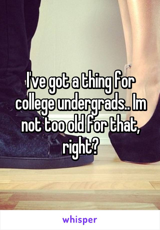 I've got a thing for college undergrads.. Im not too old for that, right?