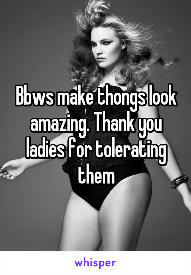 Bbws make thongs look amazing. Thank you ladies for tolerating them