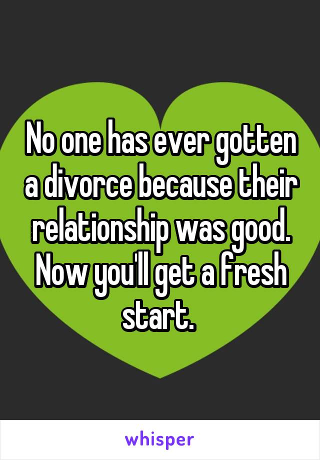 No one has ever gotten a divorce because their relationship was good. Now you'll get a fresh start. 