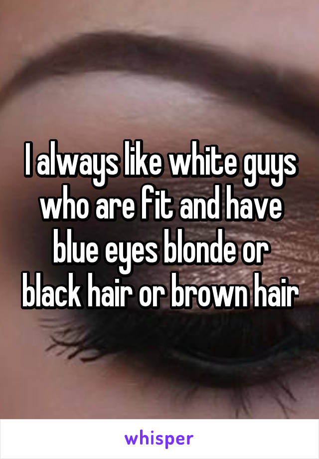 I always like white guys who are fit and have blue eyes blonde or black hair or brown hair