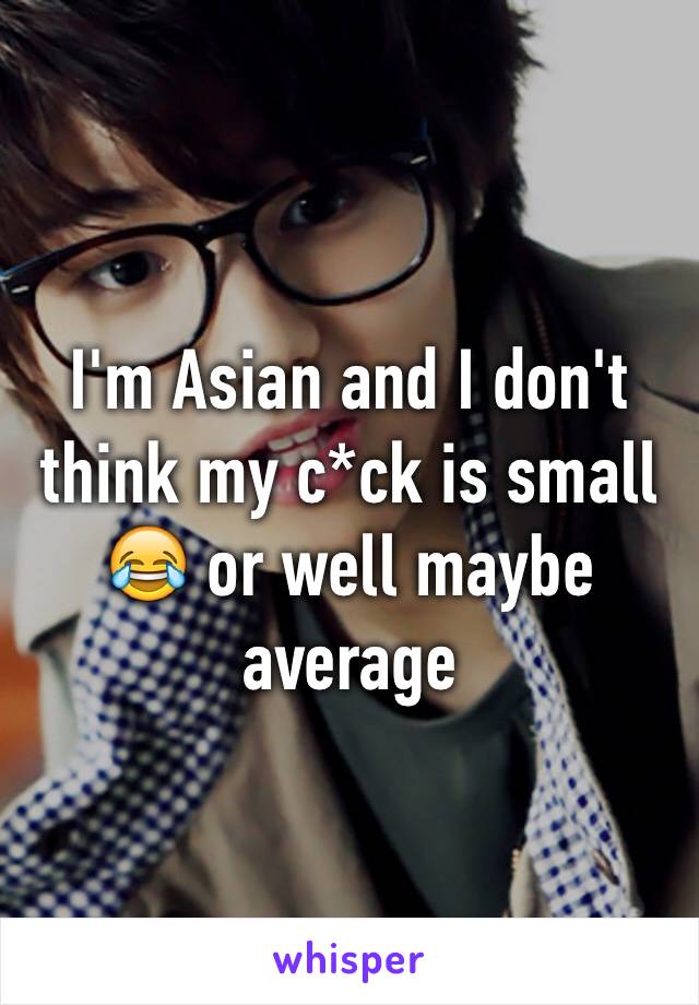 I'm Asian and I don't think my c*ck is small 😂 or well maybe average 