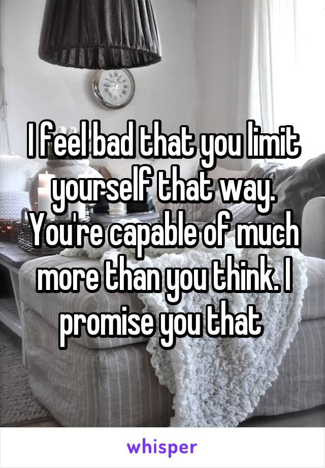 I feel bad that you limit yourself that way. You're capable of much more than you think. I promise you that 