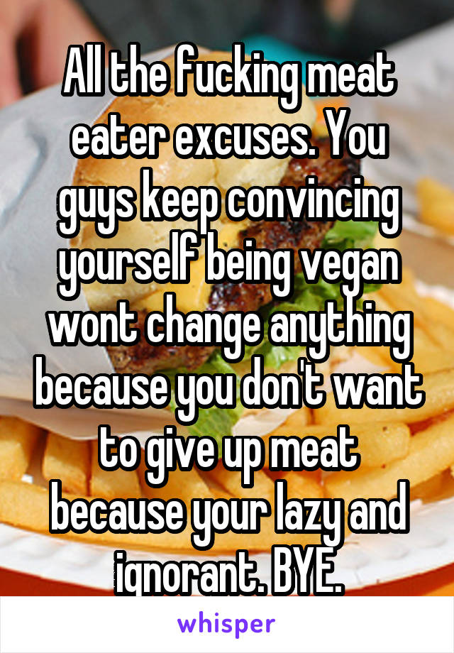 All the fucking meat eater excuses. You guys keep convincing yourself being vegan wont change anything because you don't want to give up meat because your lazy and ignorant. BYE.