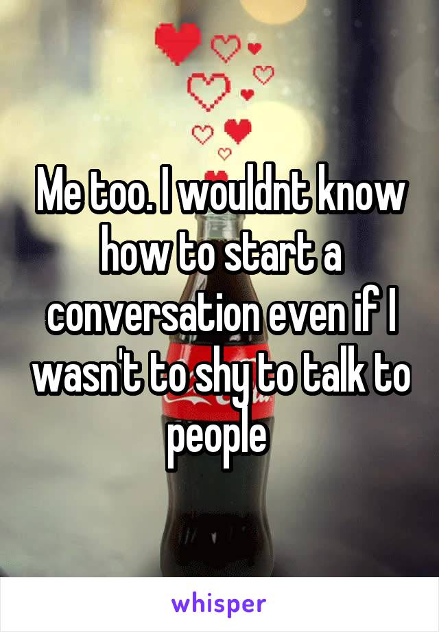 Me too. I wouldnt know how to start a conversation even if I wasn't to shy to talk to people 