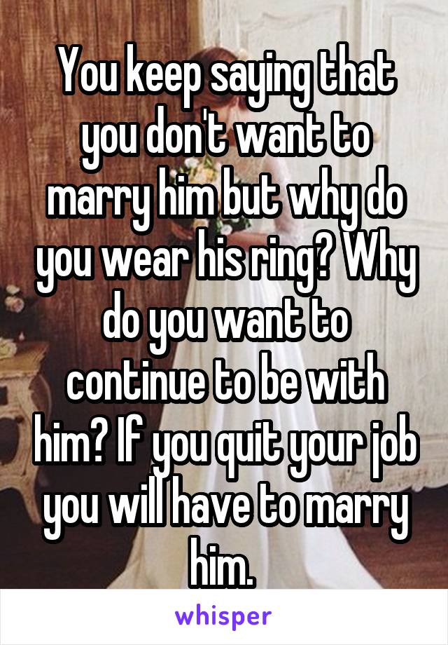 You keep saying that you don't want to marry him but why do you wear his ring? Why do you want to continue to be with him? If you quit your job you will have to marry him. 