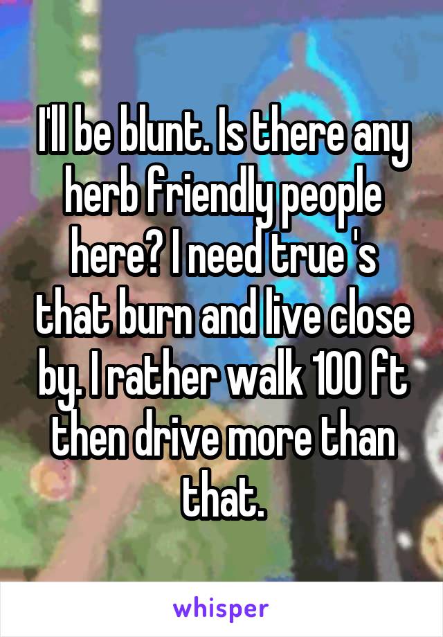 I'll be blunt. Is there any herb friendly people here? I need true 's that burn and live close by. I rather walk 100 ft then drive more than that.