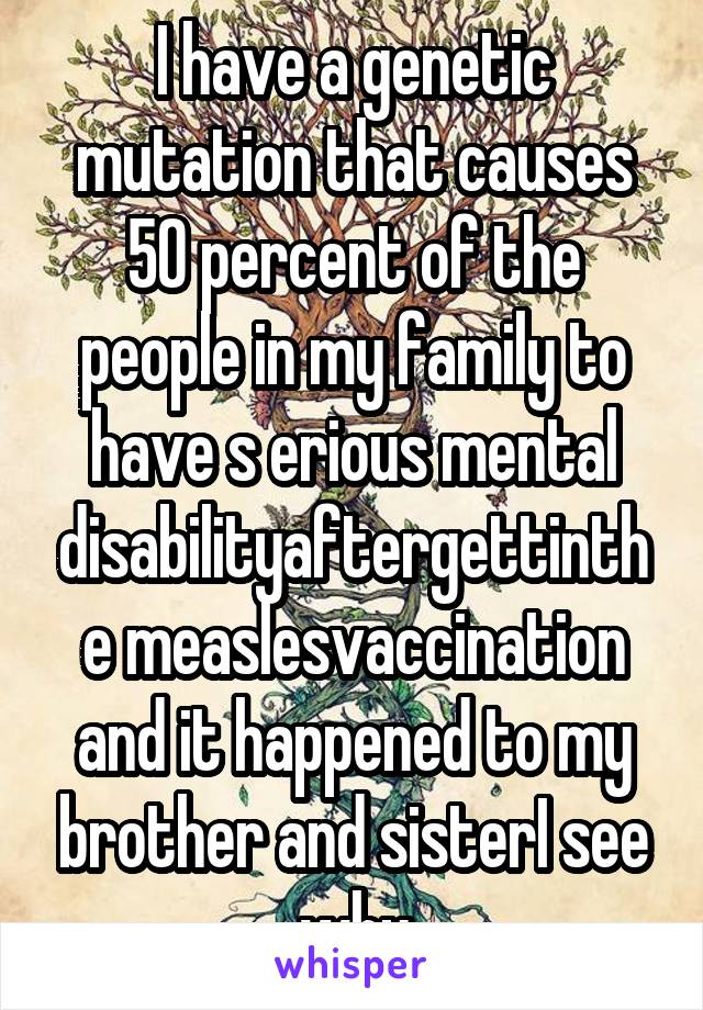 I have a genetic mutation that causes 50 percent of the people in my family to have s erious mental disabilityaftergettinthe measlesvaccination and it happened to my brother and sisterI see why