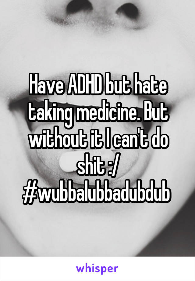 Have ADHD but hate taking medicine. But without it I can't do shit :/ #wubbalubbadubdub 