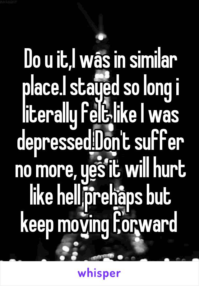 Do u it,I was in similar place.I stayed so long i literally felt like I was depressed.Don't suffer no more, yes it will hurt like hell prehaps but keep moving forward 