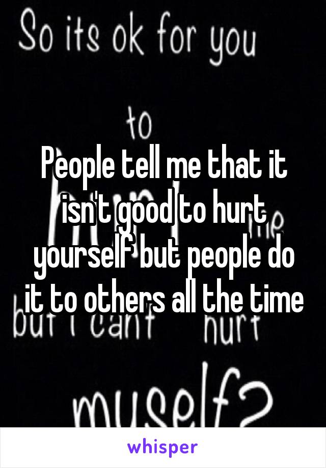 People tell me that it isn't good to hurt yourself but people do it to others all the time