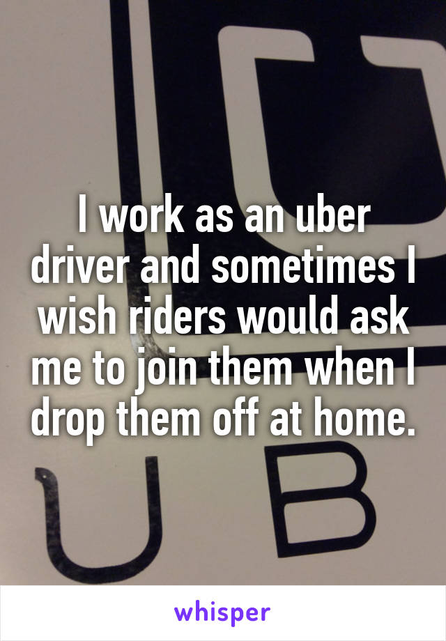 I work as an uber driver and sometimes I wish riders would ask me to join them when I drop them off at home.