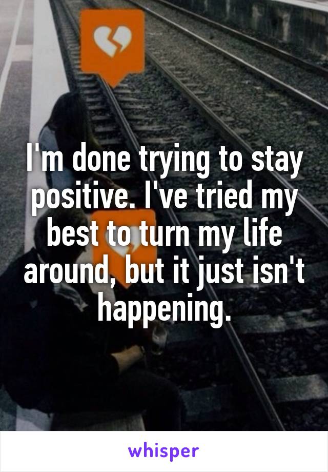 I'm done trying to stay positive. I've tried my best to turn my life around, but it just isn't happening.