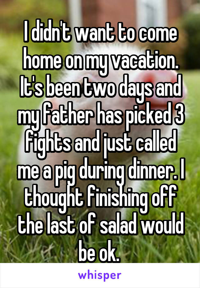 I didn't want to come home on my vacation. It's been two days and my father has picked 3 fights and just called me a pig during dinner. I thought finishing off the last of salad would be ok. 