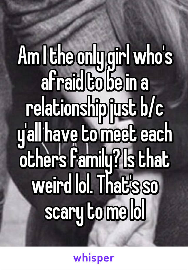 Am I the only girl who's afraid to be in a relationship just b/c y'all have to meet each others family? Is that weird lol. That's so scary to me lol