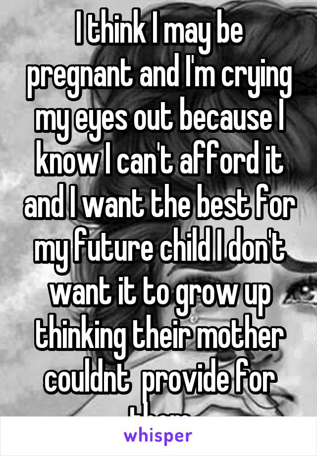 I think I may be pregnant and I'm crying my eyes out because I know I can't afford it and I want the best for my future child I don't want it to grow up thinking their mother couldnt  provide for them