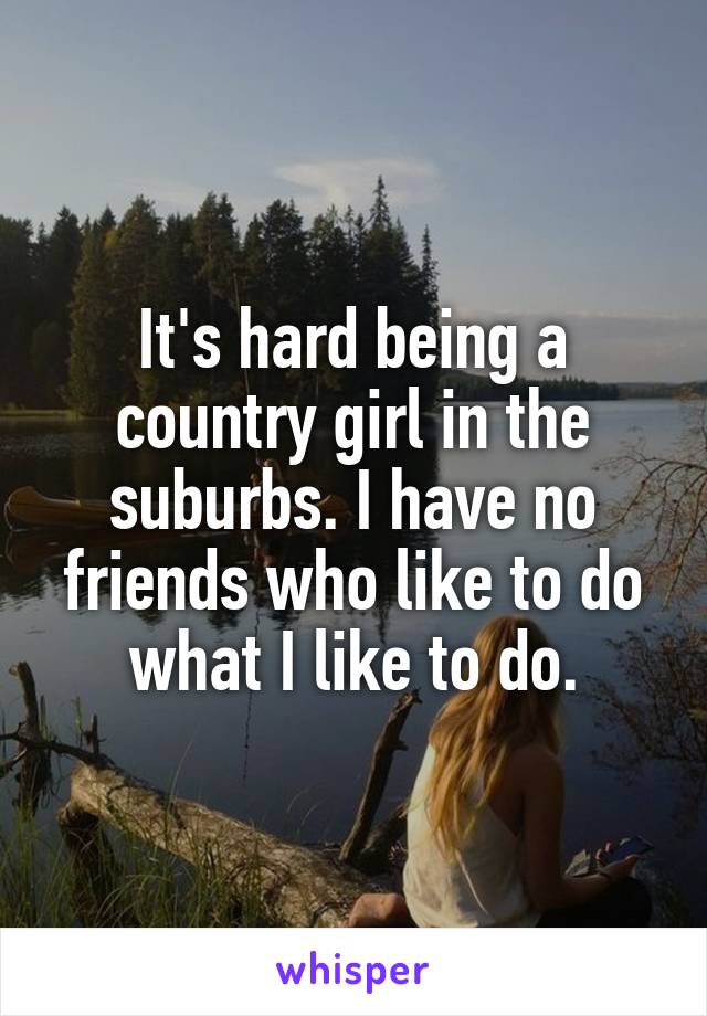 It's hard being a country girl in the suburbs. I have no friends who like to do what I like to do.