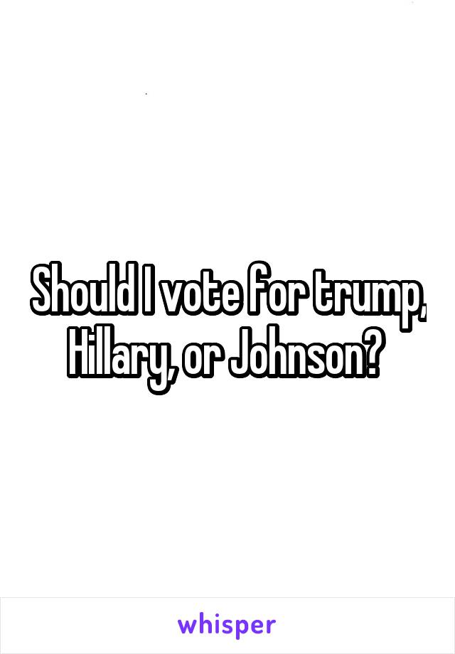 Should I vote for trump, Hillary, or Johnson? 