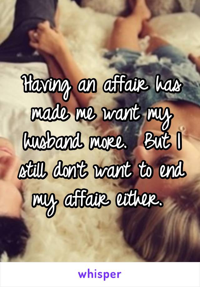 Having an affair has made me want my husband more.  But I still don't want to end my affair either. 