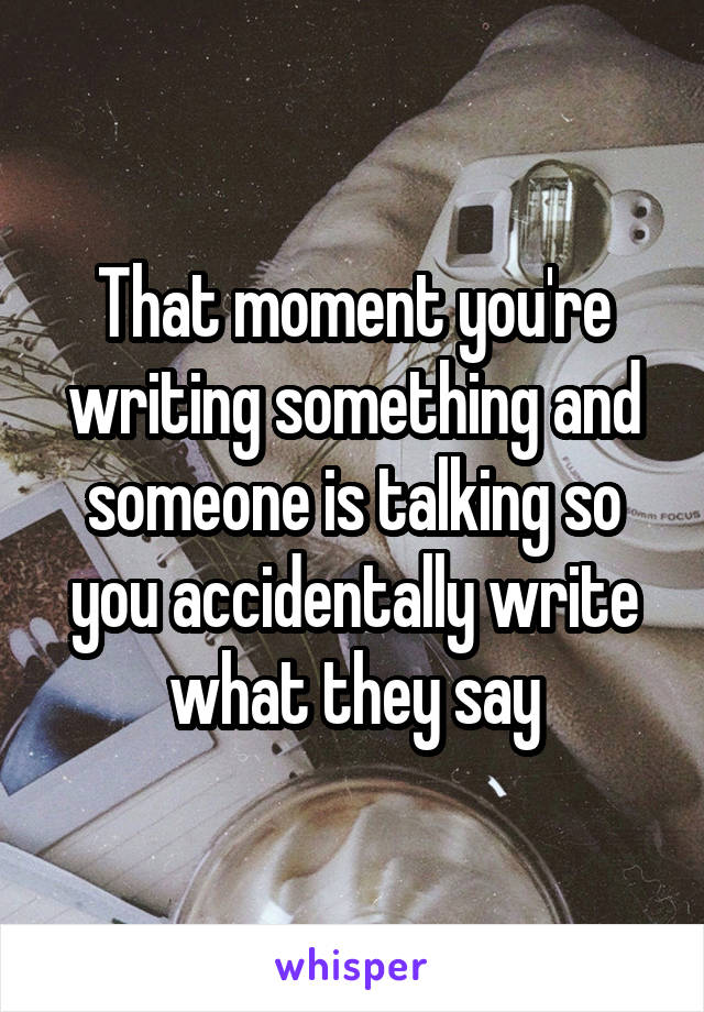 That moment you're writing something and someone is talking so you accidentally write what they say