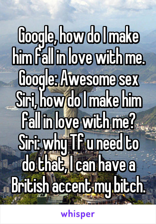 Google, how do I make him fall in love with me.
Google: Awesome sex
Siri, how do I make him fall in love with me?
Siri: why Tf u need to do that, I can have a British accent my bitch.