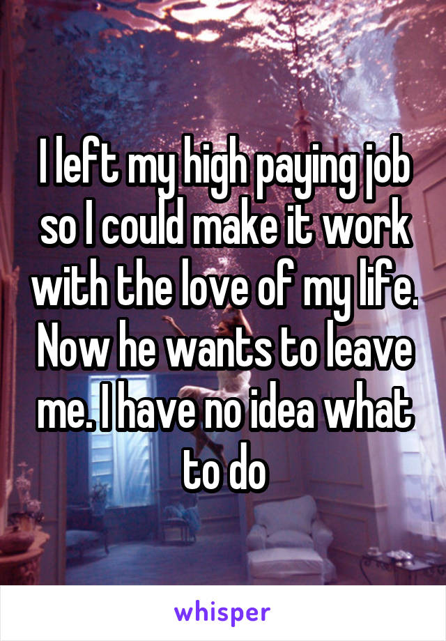 I left my high paying job so I could make it work with the love of my life. Now he wants to leave me. I have no idea what to do